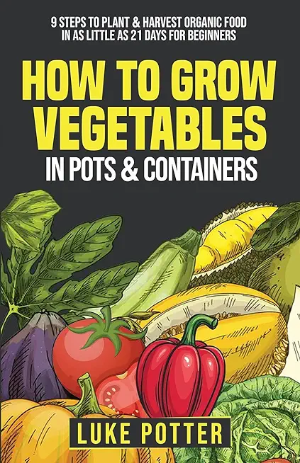 How To Grow Vegetables In Pots and Containers: 9 Steps To Plant & Harvest Organic Food In As Little As 21 Days for Beginners