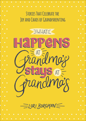 What Happens at Grandma's Stays at Grandma's: Stories That Celebrate the Joy and Chaos of Grandparenting