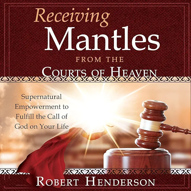 Receiving Mantles from the Courts of Heaven: Supernatural Empowerment to Fulfill the Call of God on Your Life