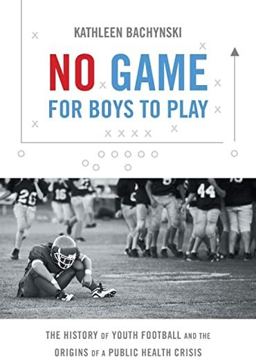 No Game for Boys to Play: The History of Youth Football and the Origins of a Public Health Crisis