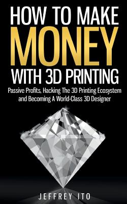 How To Make Money With 3D Printing: Passive Profits, Hacking The 3D Printing Ecosystem And Becoming A World-Class 3D Designer