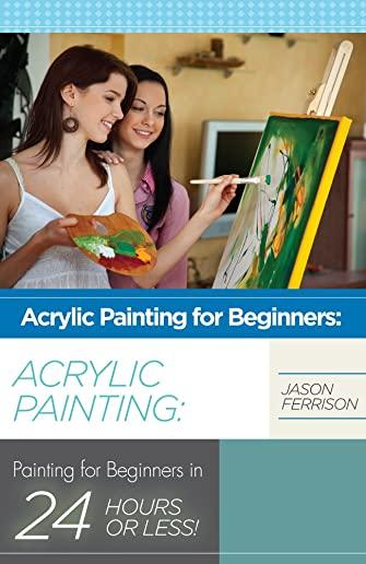 Acrylic Painting for Beginners: The Ultimate Crash Course Guide to Mastering Acrylic Painting in 24 hours or Less!