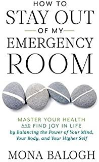 How to Stay Out of My Emergency Room: Master Your Health and Find Joy in Life by Balancing the Power of Your Mind, Your Body, and Your Higher Self