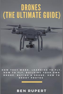 Drones (the Ultimate Guide): How They Work, Learning to Fly, How to Fly, Building Your Own Drone, Buying a Drone, How to Shoot Photos