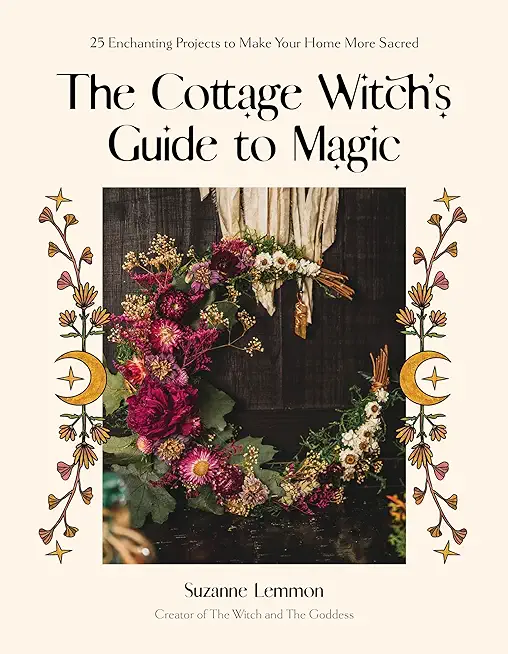 The Cottage Witch's Guide to Magic: 25 Enchanting Projects to Make Your Home More Sacred