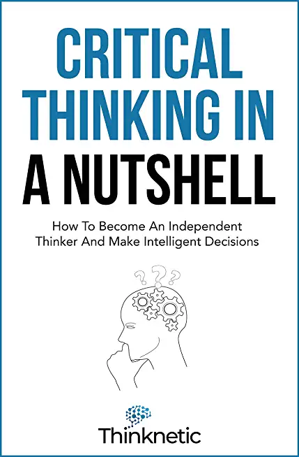 Critical Thinking In A Nutshell: How To Become An Independent Thinker And Make Intelligent Decisions