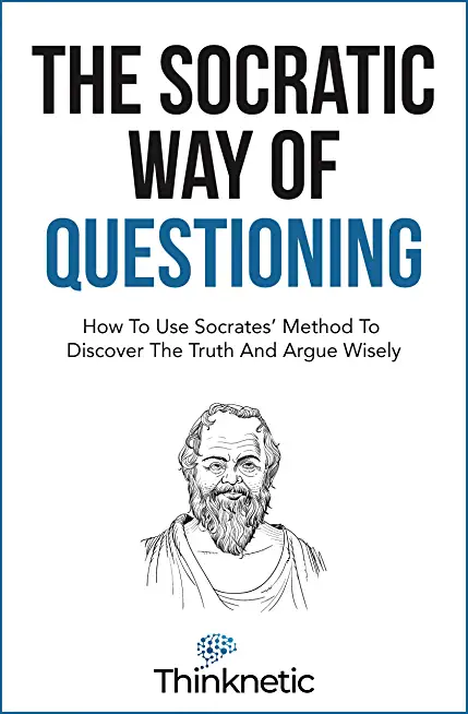 The Socratic Way Of Questioning: How To Use Socrates' Method To Discover The Truth And Argue Wisely