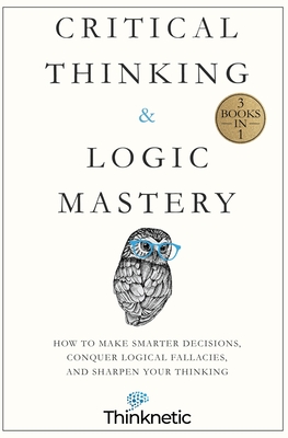 Critical Thinking & Logic Mastery - 3 Books In 1: How To Make Smarter Decisions, Conquer Logical Fallacies And Sharpen Your Thinking