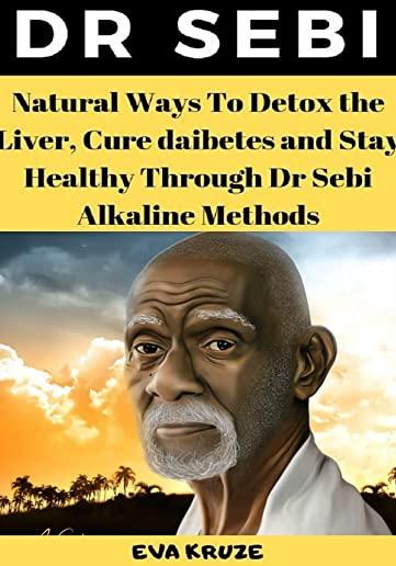 Dr Sebi: Natural Ways To Detox the Liver, Cure Diabetes and Stay Healthy Through Dr Sebi Alkaline Methods