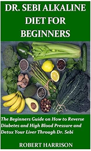 Dr. Sebi Alkaline Diet for Beginners: The Beginners Guide on How to Reverse Diabetes and High Blood Pressure and Detox Your Liver Through Dr. Sebi