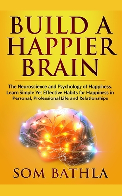 Build A Happier Brain: The Neuroscience and Psychology of Happiness. Learn Simple Yet Effective Habits for Happiness in Personal, Professiona