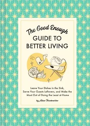 The Good Enough Guide to Better Living: Leave Your Dishes in the Sink, Serve Your Guests Leftovers, and Make the Most Out of Doing the Least at Home