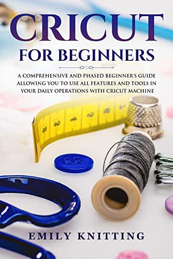 Cricut for Beginners: A Comprehensive and Phased Beginner Guide to Allowing You to Use All the Features and Tools in Your Daily Operations w