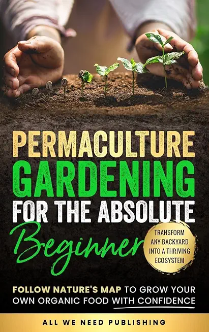 Permaculture Gardening for the Absolute Beginner: Follow Nature's Map to Grow Your Own Organic Food with Confidence and Transform Any Backyard Into a