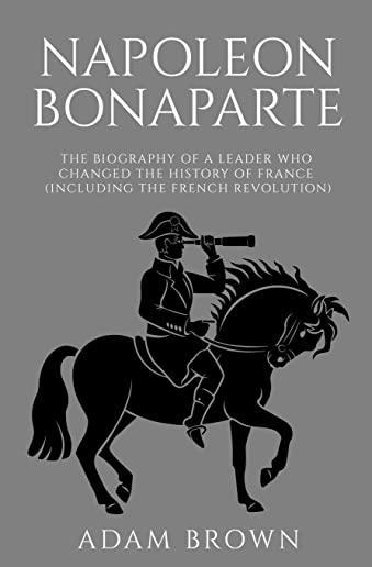 Napoleon Bonaparte: The Biography of a Leader Who Changed the History of France (Including the French Revolution)