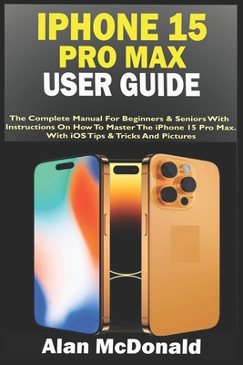 iPhone 15 Pro Max User Guide: The Complete Manual For Beginners & Seniors With Instructions On How To Master The iPhone 15 Pro Max. With iOS Tips &